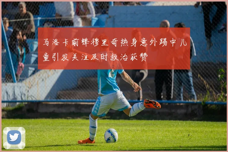 马洛卡前锋穆里奇热身意外踢中儿童引发关注及时救治获赞