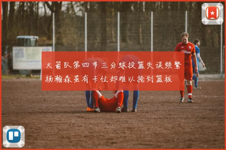 火箭队第四节三分球投篮失误频繁杨瀚森虽有卡位却难以抢到篮板