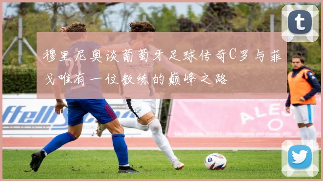 穆里尼奥谈葡萄牙足球传奇C罗与菲戈唯有一位教练的巅峰之路