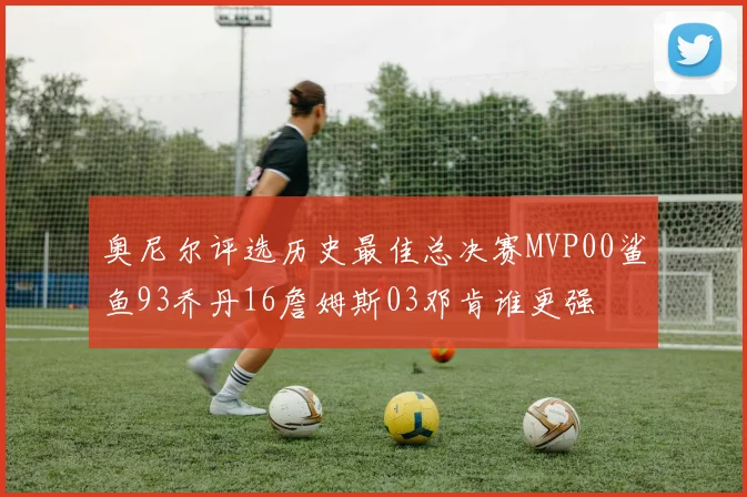 奥尼尔评选历史最佳总决赛MVP00鲨鱼93乔丹16詹姆斯03邓肯谁更强