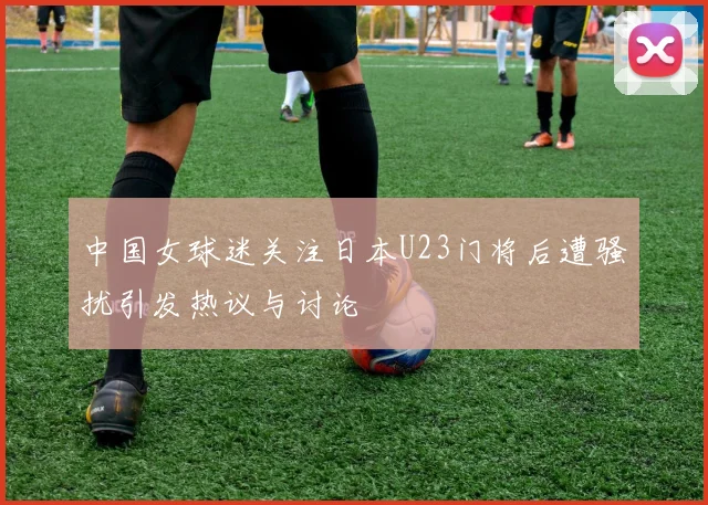 中国女球迷关注日本U23门将后遭骚扰引发热议与讨论