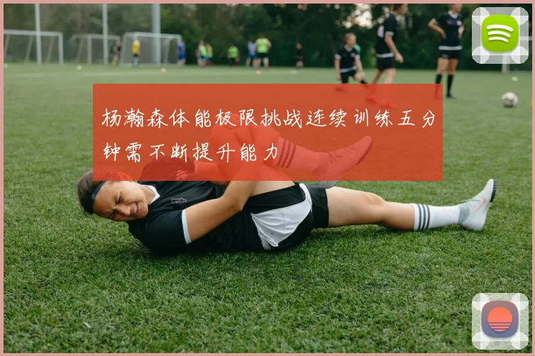 杨瀚森体能极限挑战连续训练五分钟需不断提升能力