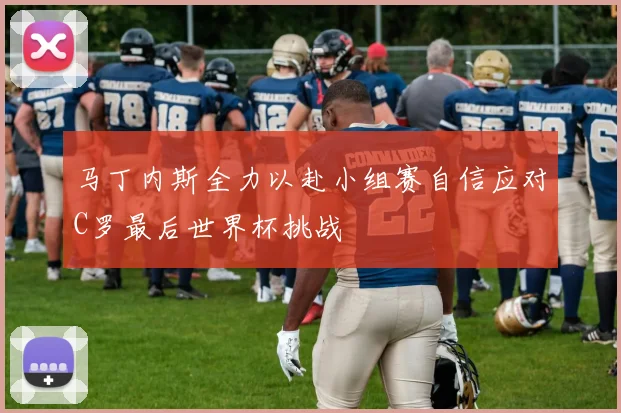 马丁内斯全力以赴小组赛自信应对C罗最后世界杯挑战