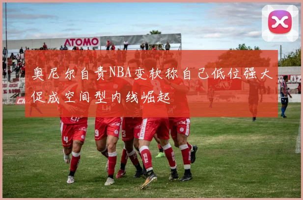 奥尼尔自责NBA变软称自己低位强大促成空间型内线崛起