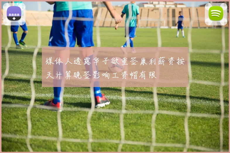 媒体人透露华子欲重签康利薪资按天计算晚签影响工资帽有限