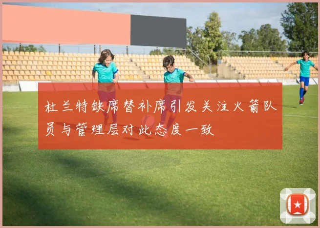 杜兰特缺席替补席引发关注火箭队员与管理层对此态度一致