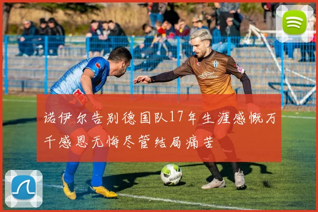 诺伊尔告别德国队17年生涯感慨万千感恩无悔尽管结局痛苦