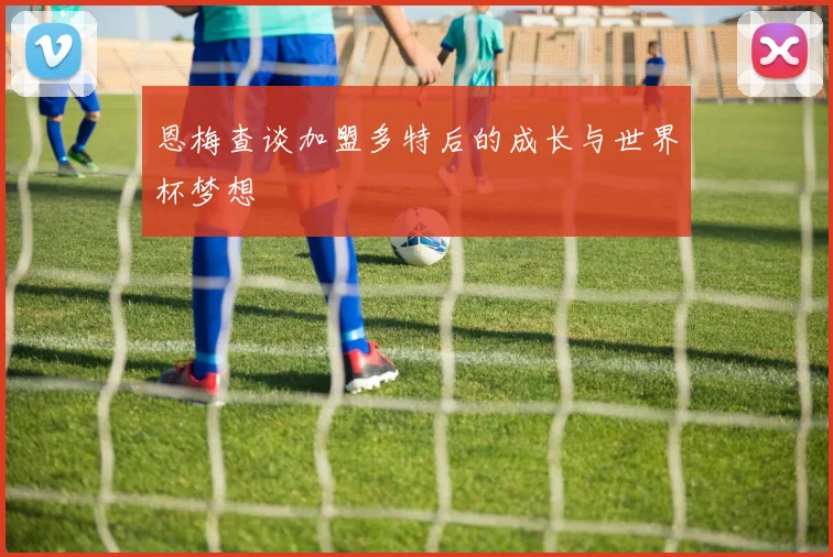 恩梅查谈加盟多特后的成长与世界杯梦想