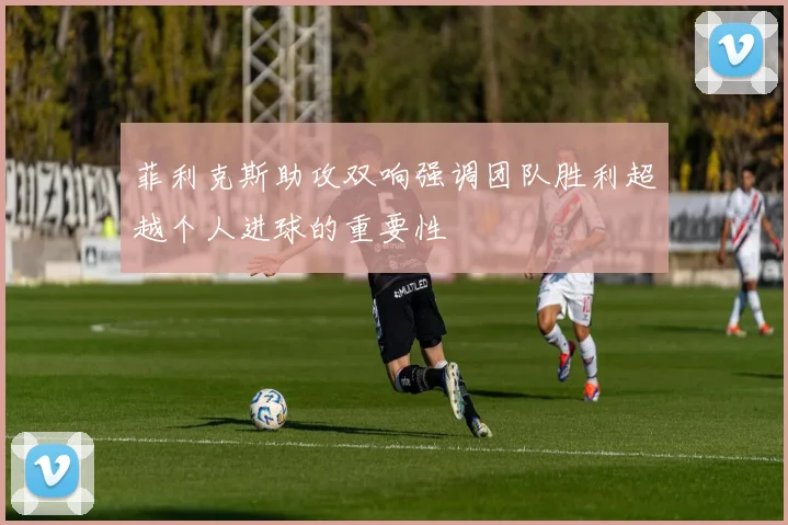 菲利克斯助攻双响强调团队胜利超越个人进球的重要性