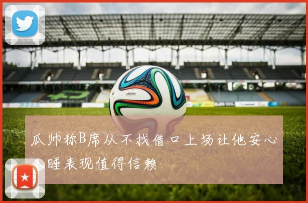 瓜帅称B席从不找借口上场让他安心入睡表现值得信赖