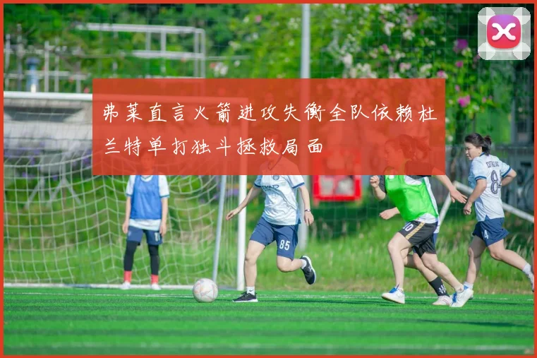 弗莱直言火箭进攻失衡全队依赖杜兰特单打独斗拯救局面