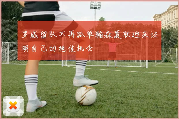 罗威留队不再孤单瀚森夏联迎来证明自己的绝佳机会