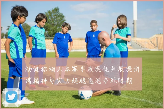 杨健称湖人本赛季表现优异展现拼搏精神与实力超越泡泡夺冠时期
