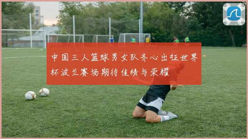 中国三人篮球男女队齐心出征世界杯波兰赛场期待佳绩与荣耀