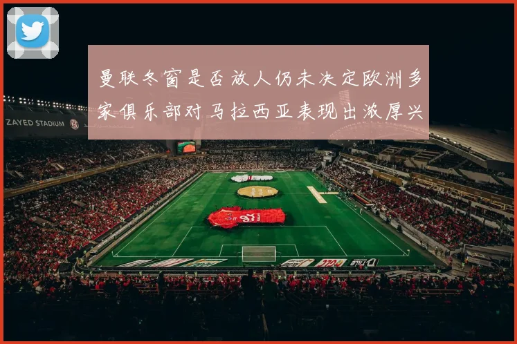 曼联冬窗是否放人仍未决定欧洲多家俱乐部对马拉西亚表现出浓厚兴趣